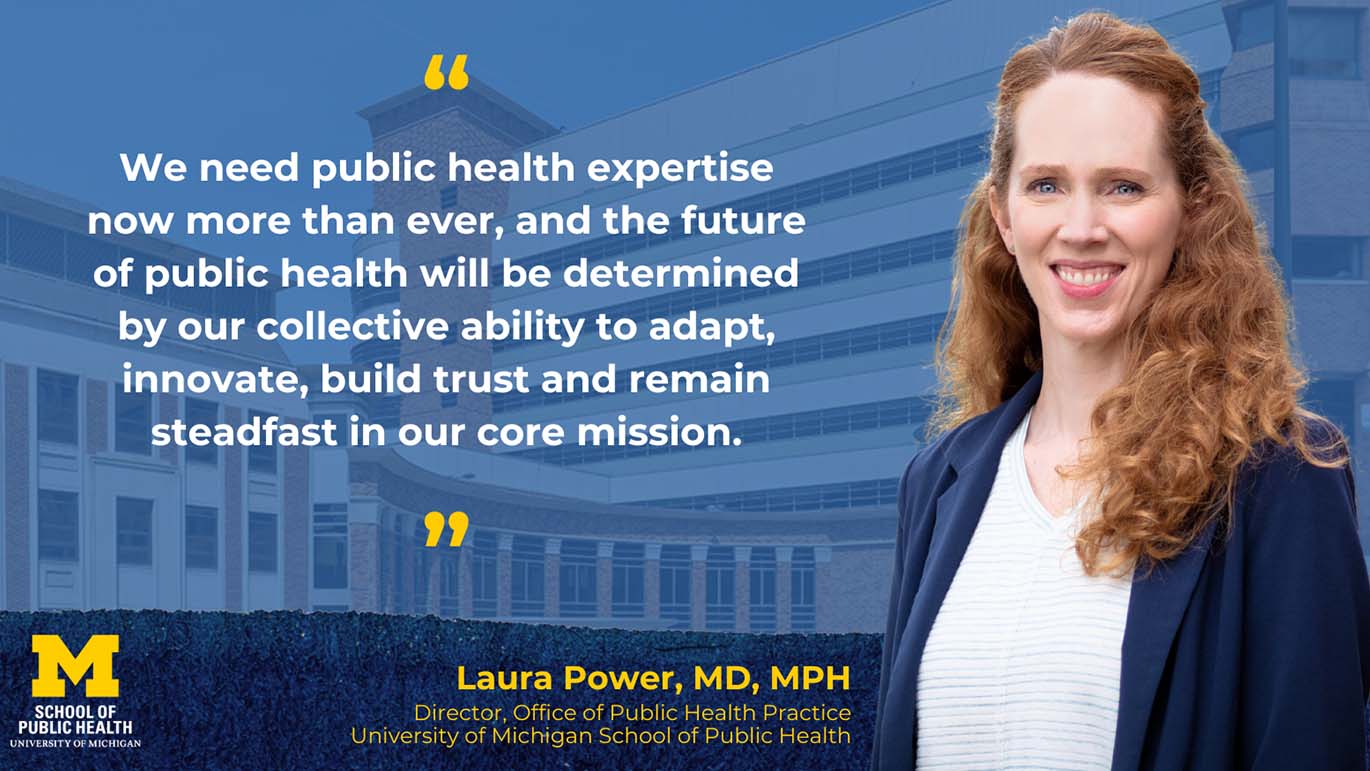 A professional portrait of Laura Power, MD, MPH, with long, wavy red hair, wearing a navy blazer over a light shirt, smiling confidently. She is set against a blue-tinted backdrop of the University of Michigan School of Public Health building. A quote appears in white text with yellow quotation marks: 'We need public health expertise now more than ever, and the future of public health will be determined by our collective ability to adapt, innovate, build trust and remain steadfast in our core mission.' Below, her name and title are displayed in yellow text: 'Laura Power, MD, MPH, Director, Office of Public Health Practice, University of Michigan School of Public Health.' The University of Michigan logo is in the lower-left corner.